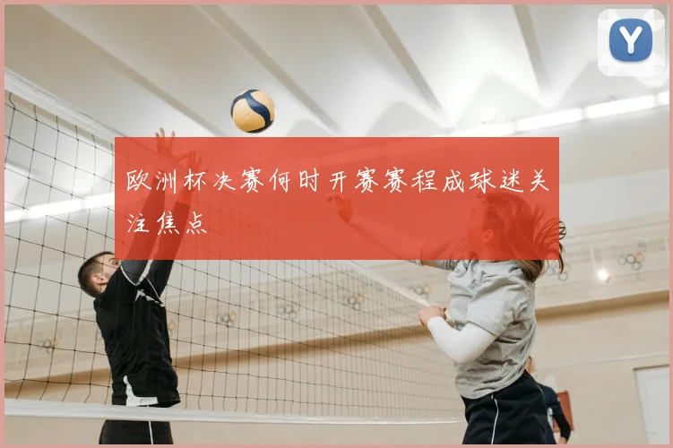 欧洲杯决赛何时开赛赛程成球迷关注焦点