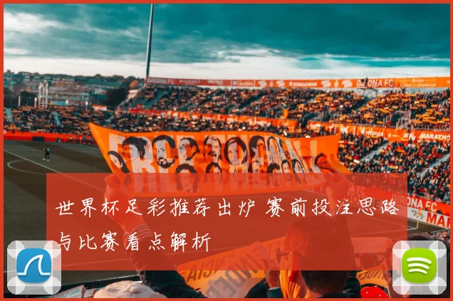 世界杯足彩推荐出炉 赛前投注思路与比赛看点解析