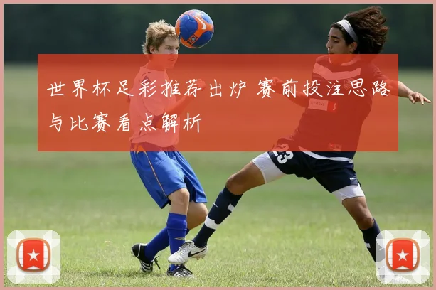 世界杯足彩推荐出炉 赛前投注思路与比赛看点解析