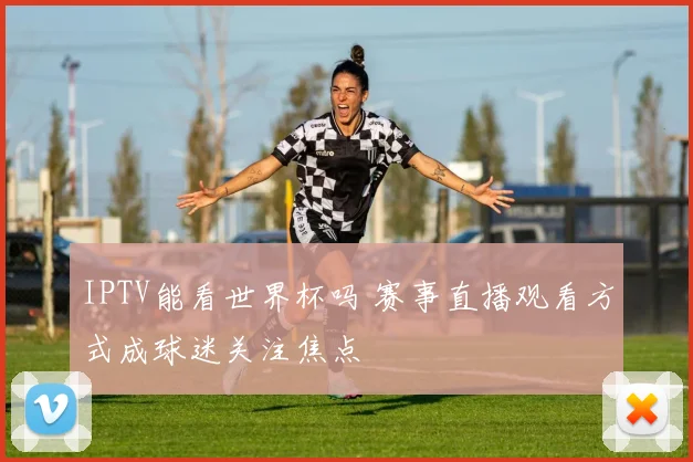 IPTV能看世界杯吗 赛事直播观看方式成球迷关注焦点