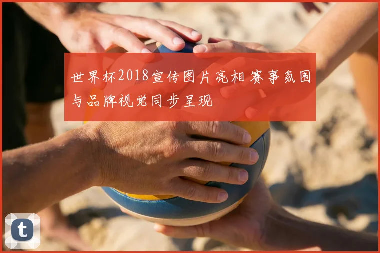 世界杯2018宣传图片亮相 赛事氛围与品牌视觉同步呈现