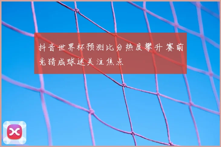 抖音世界杯预测比分热度攀升 赛前竞猜成球迷关注焦点