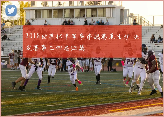2018世界杯季军争夺战赛果出炉 决定赛事三四名归属