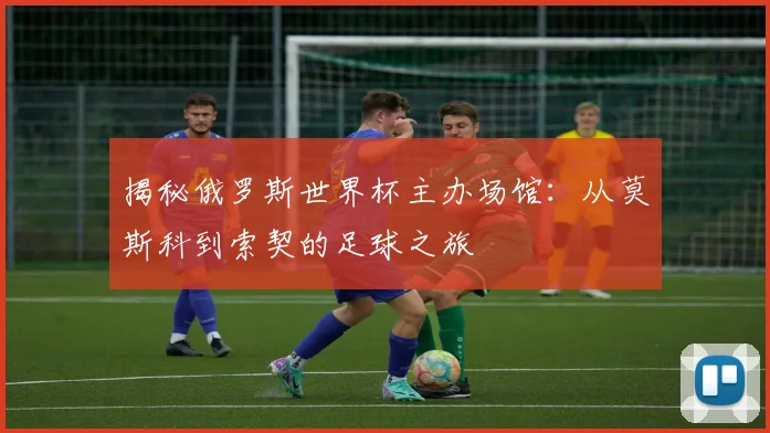 揭秘俄罗斯世界杯主办场馆：从莫斯科到索契的足球之旅