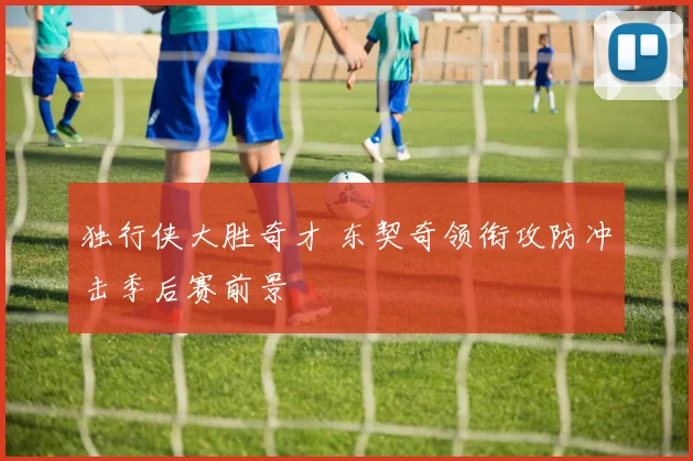 独行侠大胜奇才 东契奇领衔攻防冲击季后赛前景
