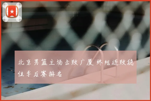 北京男篮主场击败广厦 终结连败稳住季后赛排名