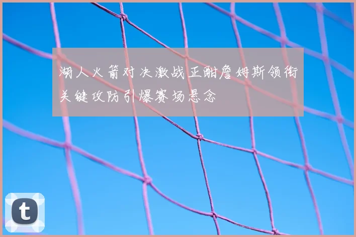 湖人火箭对决激战正酣詹姆斯领衔关键攻防引爆赛场悬念