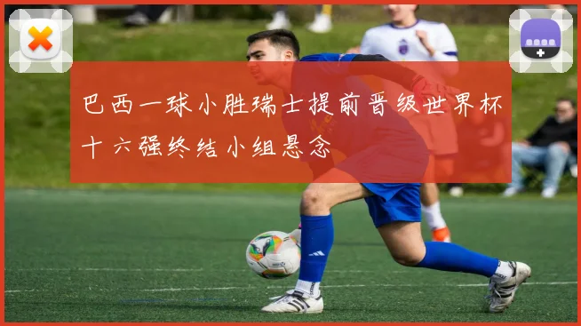 巴西一球小胜瑞士提前晋级世界杯十六强终结小组悬念