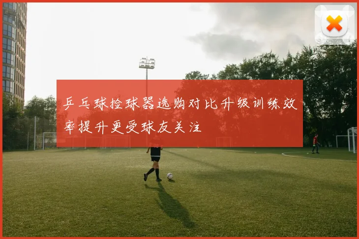 乒乓球捡球器选购对比升级训练效率提升更受球友关注