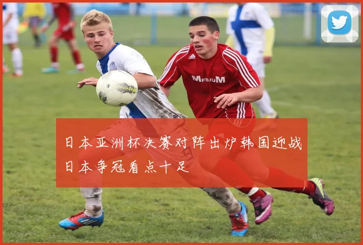 日本亚洲杯决赛对阵出炉韩国迎战日本争冠看点十足