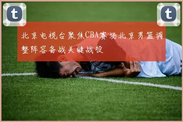北京电视台聚焦CBA赛场北京男篮调整阵容备战关键战役