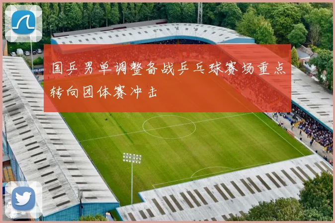 国乒男单调整备战乒乓球赛场重点转向团体赛冲击