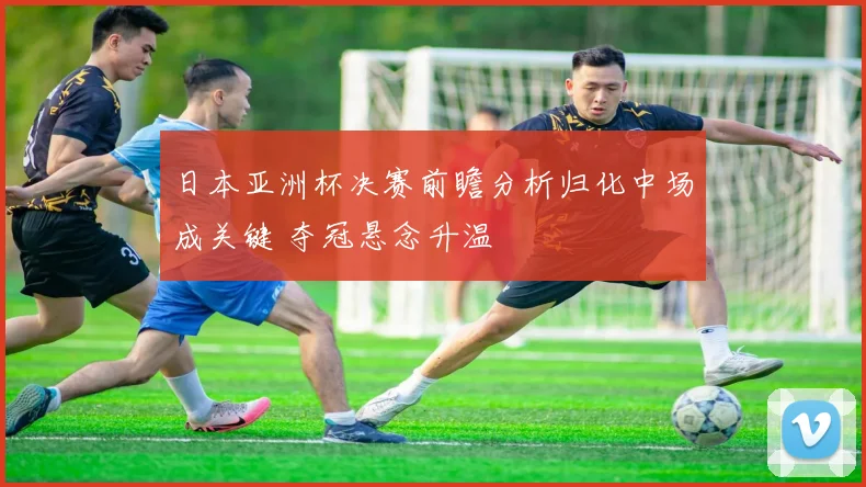 日本亚洲杯决赛前瞻分析归化中场成关键 夺冠悬念升温