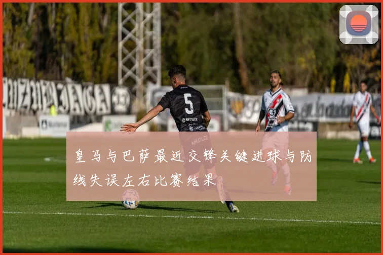 皇马与巴萨最近交锋关键进球与防线失误左右比赛结果