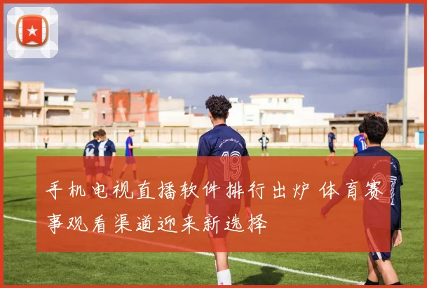 手机电视直播软件排行出炉 体育赛事观看渠道迎来新选择