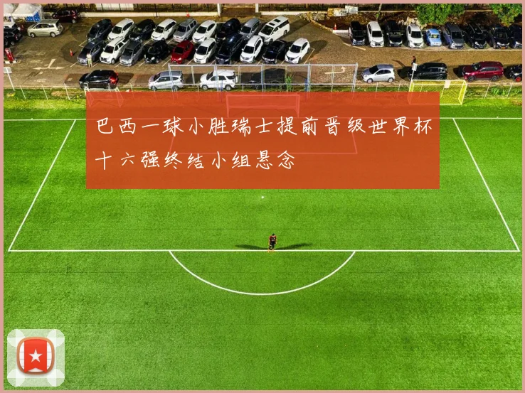 巴西一球小胜瑞士提前晋级世界杯十六强终结小组悬念