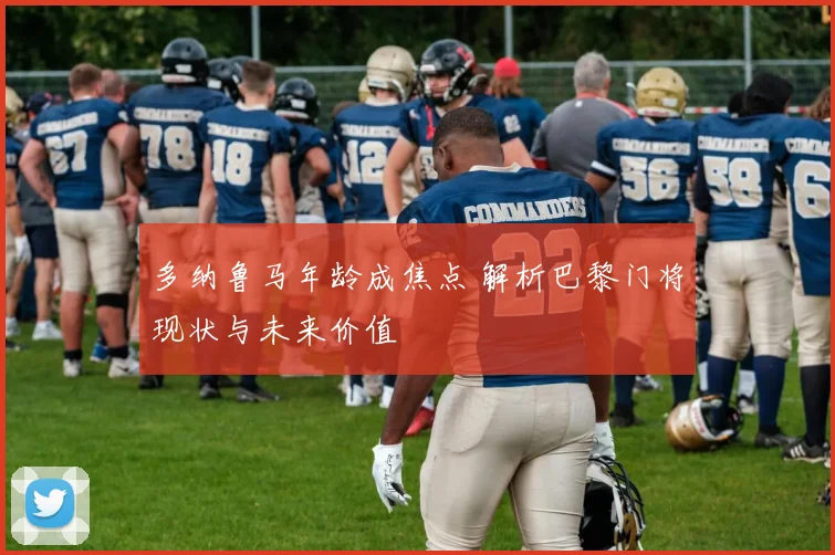 多纳鲁马年龄成焦点 解析巴黎门将现状与未来价值