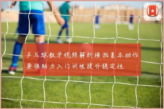 乒乓球教学视频解析横拍基本动作要领助力入门训练提升稳定性