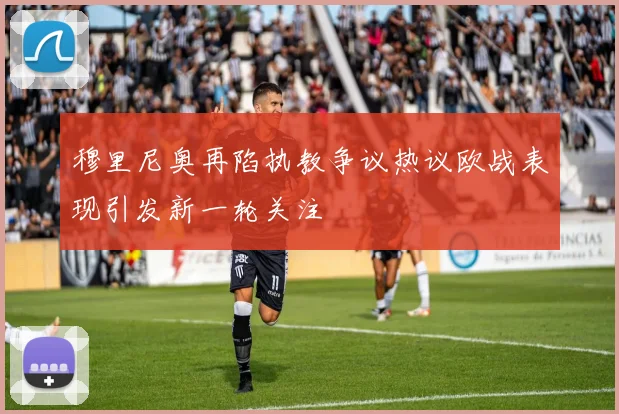 穆里尼奥再陷执教争议热议欧战表现引发新一轮关注