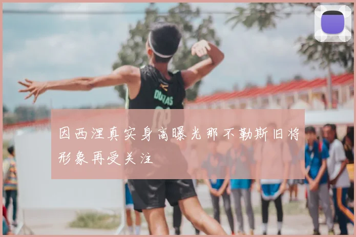 因西涅真实身高曝光那不勒斯旧将形象再受关注
