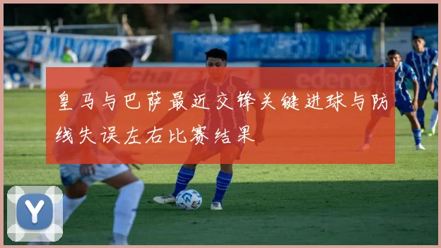 皇马与巴萨最近交锋关键进球与防线失误左右比赛结果