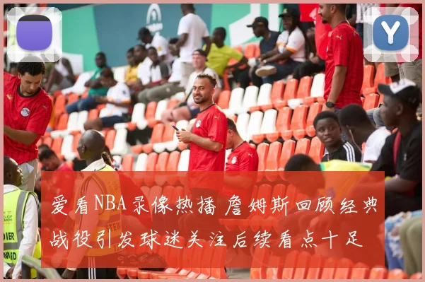 爱看NBA录像热播 詹姆斯回顾经典战役引发球迷关注后续看点十足