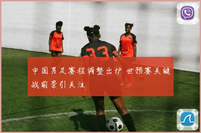 中国男足赛程调整出炉 世预赛关键战前景引关注